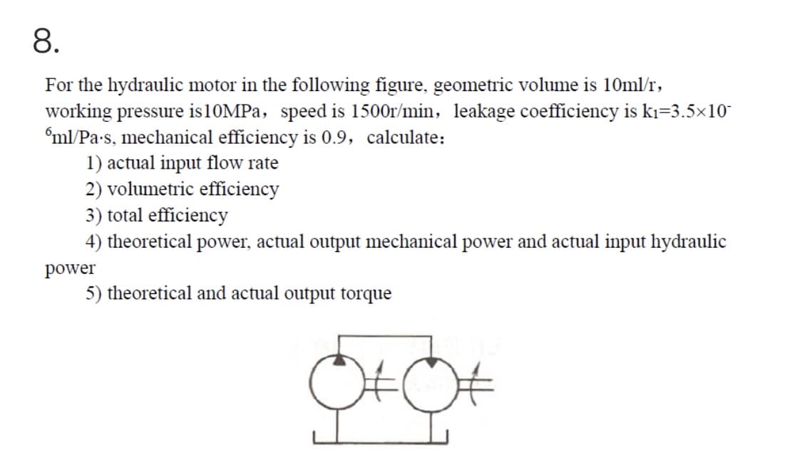 8.
For the hydraulic motor in the following figure, geometric volume is 10ml/r,
working pressure is10MPa, speed is 1500r/min, leakage coefficiency is kı=3.5×10
'ml/Pa-s, mechanical efficiency is 0.9, calculate:
1) actual input flow rate
2) volumetric efficiency
3) total efficiency
4) theoretical power, actual output mechanical power and actual input hydraulic
power
5) theoretical and actual output torque
OtC
