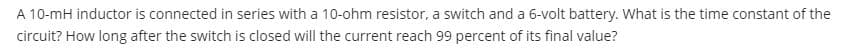 A 10-mH inductor is connected in series with a 10-ohm resistor, a switch and a 6-volt battery. What is the time constant of the
circuit? How long after the switch is closed will the current reach 99 percent of its final value?

