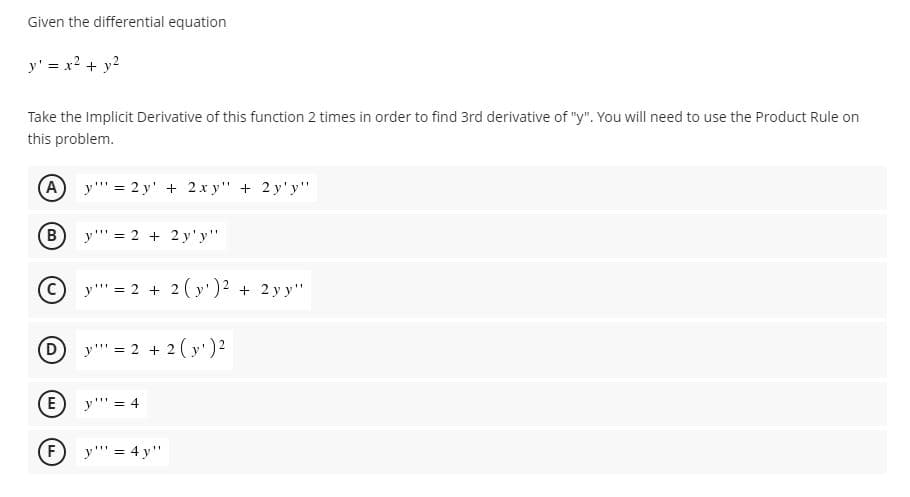 Given the differential equation
y' = x? + y?
Take the Implicit Derivative of this function 2 times in order to find 3rd derivative of "y". You will need to use the Product Rule on
this problem.
A
y"' = 2 y' + 2 x y" + 2 y'y"
B
y"' = 2 + 2 y'y"
(C
y"' = 2 + 2 ( y')2 + 2 y y"
y"' = 2 + 2 ( y') 2
E
y"' = 4
y"' = 4 y"
