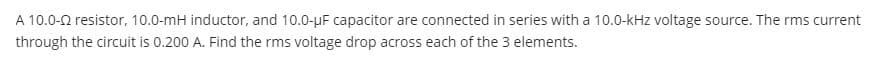 A 10.0-0 resistor, 10.0-mH inductor, and 10.0-uF capacitor are connected in series with a 10.0-kHz voltage source. The rms current
through the circuit is 0.200 A. Find the rms voltage drop across each of the 3 elements.
