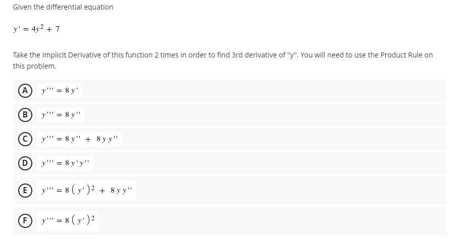 Given the differential equation
y' = 4y2 + 7
Take the Implicit Derivative of this function 2 times in order to find 3rd derivative of "y". You will need to use the Product Rule on
this problem.
(A
y"' = 8 y'
B
y"' = 8 y"
(c)
y'' = 8 y" + 8 y y"
(D)
y"' = 8 y'y"
E y"' = 8 ( y')? + 8 y y"
E y"" = 8 ( y')2
F
