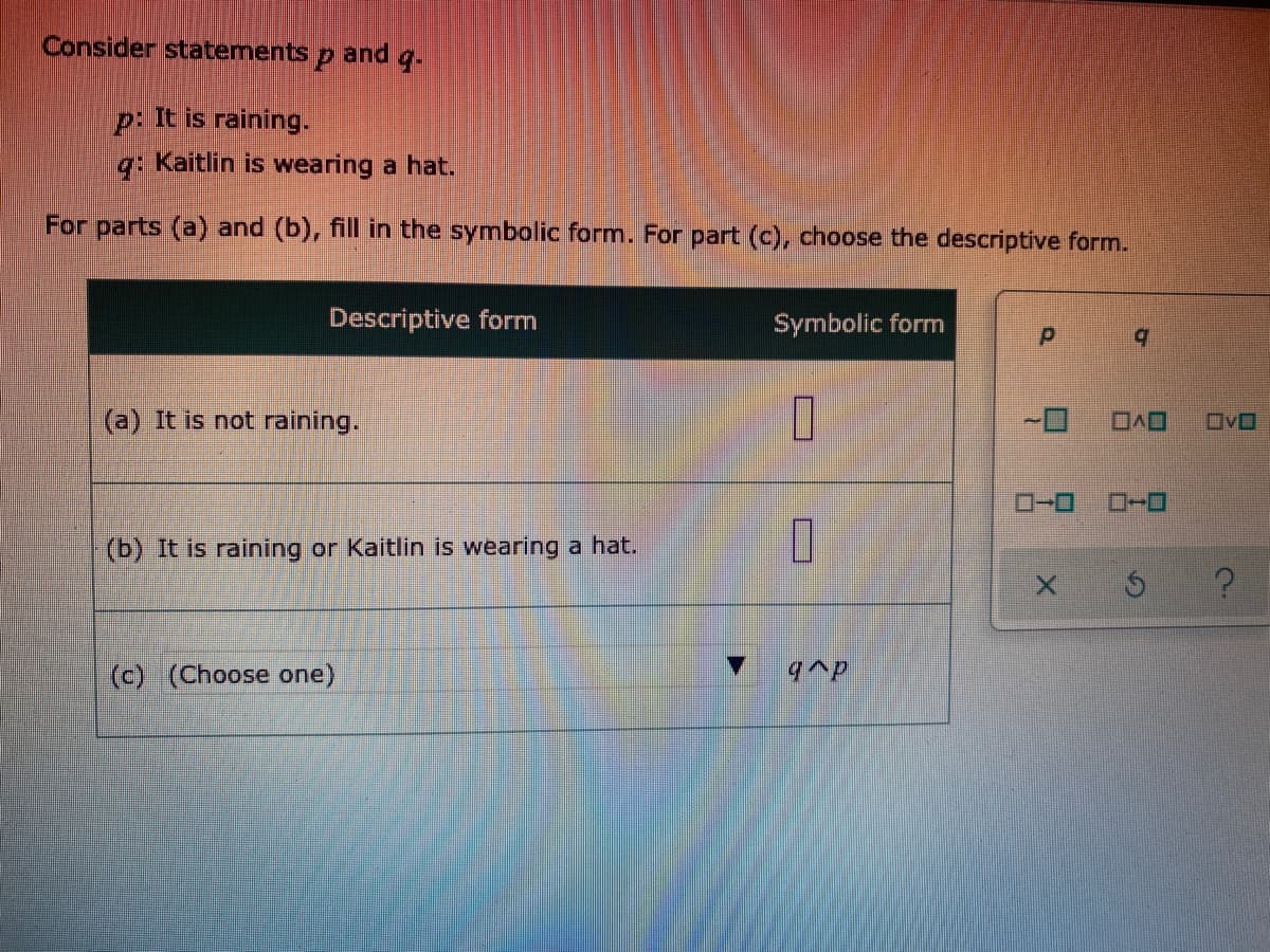 Consider statements p and g.
p: It is raining.
q: Kaitlin is wearing a hat.
For parts (a) and (b), fill in the symbolic form. For part (c), choose the descriptive form.
Descriptive form
Symbolic form
b.
(a) It is not raining.
OvO
(b) It is raining or Kaitlin is wearing a hat.
(c) (Choose one)
