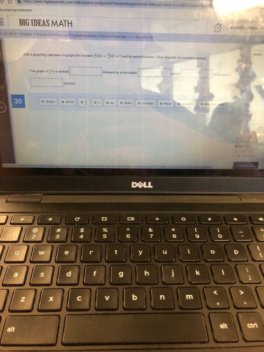 b https://www.bigideasmath.com/BIM/student/assignment?studentAssignmentld%-fe8bac87 66e4-41c7-b696-Oc3ea51b0
ts avhsd org bookmarks
BIG IDEAS MATH
ENRIQUE ZAMOR
2. CC 2015 > Chapter 1: Parent Functions and Transformations > Section Exercises 1.1 > Exercise 30
Use a graphing calculator to graph the functionf (z) =z +1 and its parent function. Then describe the transformations
The graph of f is a vertical
followed by a translation
iunit(s)
of the parent
function.
30
: stretch
: shrink
: 1
: up
: down
: constant
: linear
quadratic
* absolute yalue
caletor
graphng
check anser
DELL
女
@
#
$
&
4
6
8
9
e
t
y
i
r
a
S
g
k
C
V
alt
ctrl
alt
E
