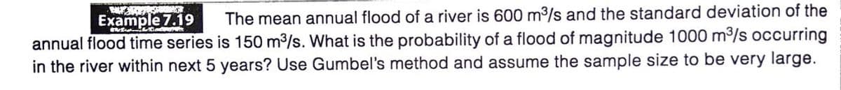 Example 7.19
The mean annual flood of a river is 600 m3/s and the standard deviation of the
annual flood time series is 150 m3/s. What is the probability of a flood of magnitude 1000 m3/s occurring
in the river within next 5 years? Use Gumbel's method and assume the sample size to be very large.
