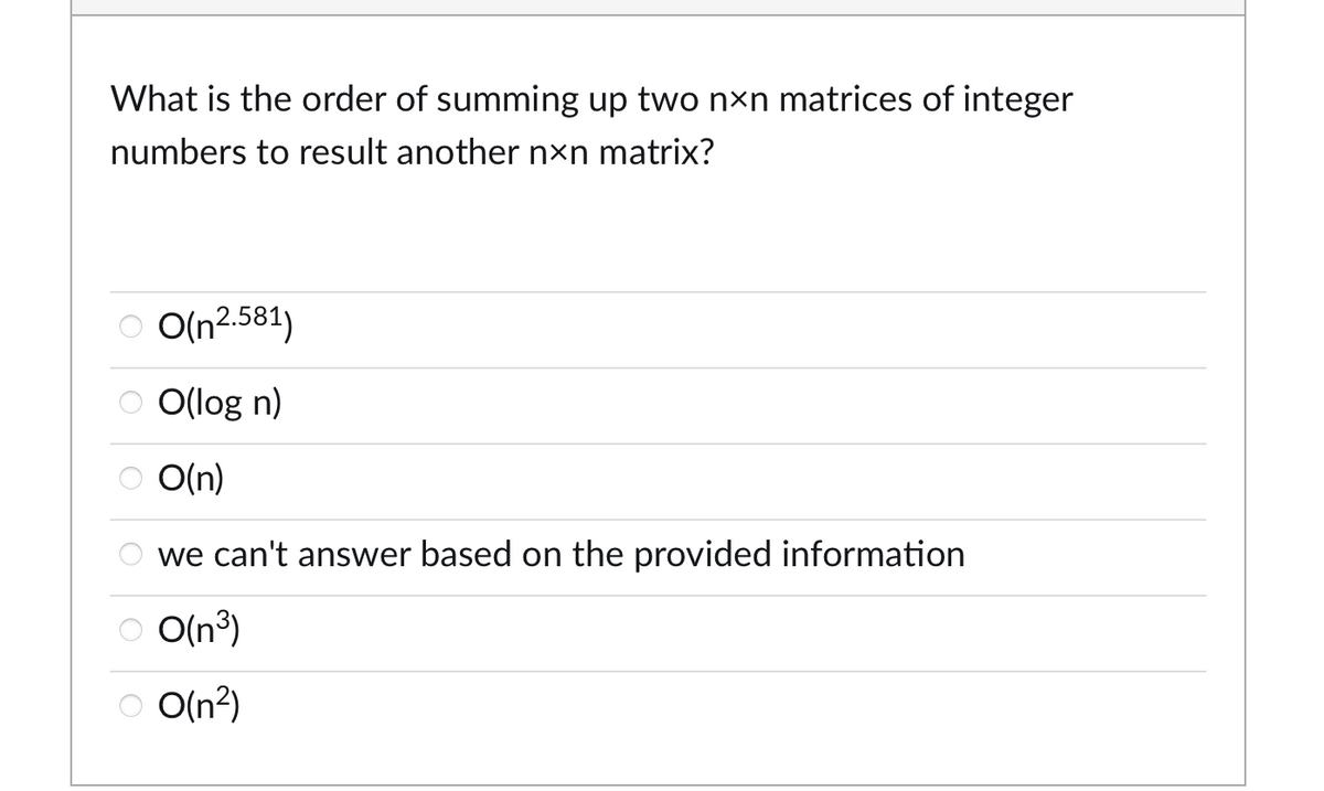 What is the order of summing up two nxn matrices of integer
numbers to result another nxn matrix?
O O(n2.581)
ⒸO(log n)
O(n)
we can't answer based on the provided information
O(n³)
O O(n²)
○