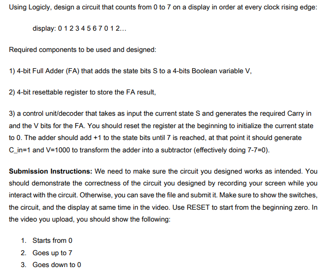 Using Logicly, design a circuit that counts from 0 to 7 on a display in order at every clock rising edge:
display: 0 1 2 3 4 567012...
Required components to be used and designed:
1) 4-bit Full Adder (FA) that adds the state bits S to a 4-bits Boolean variable V,
2) 4-bit resettable register to store the FA result,
3) a control unit/decoder that takes as input the current state S and generates the required Carry in
and the V bits for the FA. You should reset the register at the beginning to initialize the current state
to 0. The adder should add +1 to the state bits until 7 is reached, at that point it should generate
C_in=1 and V=1000 to transform the adder into a subtractor (effectively doing 7-7=0).
Submission Instructions: We need to make sure the circuit you designed works as intended. You
should demonstrate the correctness of the circuit you designed by recording your screen while you
interact with the circuit. Otherwise, you can save the file and submit it. Make sure to show the switches,
the circuit, and the display at same time in the video. Use RESET to start from the beginning zero. In
the video you upload, you should show the following:
1. Starts from 0
2. Goes up to 7
3. Goes down to 0