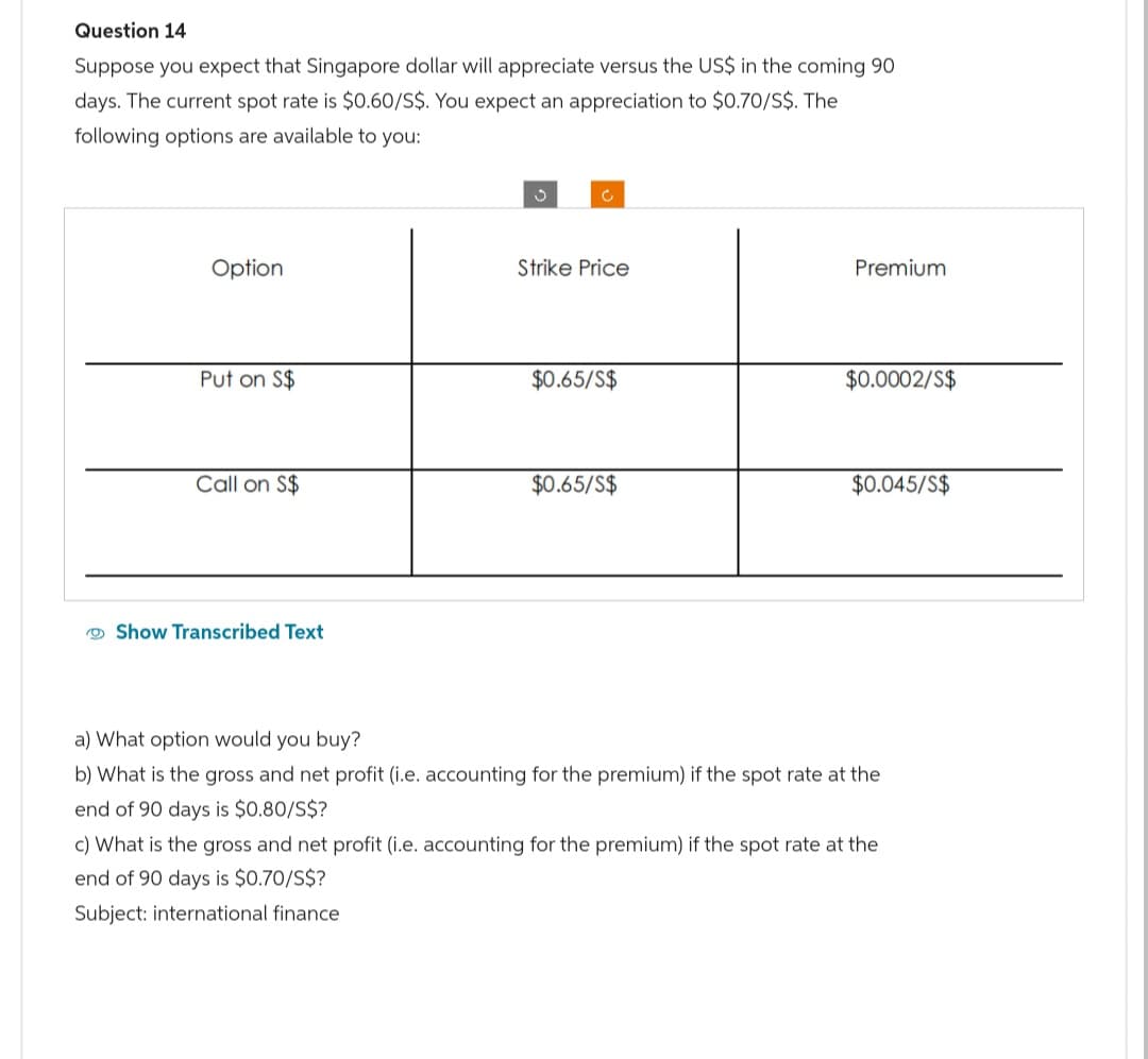 Question 14
Suppose you expect that Singapore dollar will appreciate versus the US$ in the coming 90
days. The current spot rate is $0.60/S$. You expect an appreciation to $0.70/S$. The
following options are available to you:
Option
Put on S$
Call on S$
Show Transcribed Text
Strike Price
$0.65/S$
$0.65/S$
Premium
$0.0002/S$
$0.045/S$
a) What option would you buy?
b) What is the gross and net profit (i.e. accounting for the premium) if the spot rate at the
end of 90 days is $0.80/S$?
c) What is the gross and net profit (i.e. accounting for the premium) if the spot rate at the
end of 90 days is $0.70/S$?
Subject: international finance