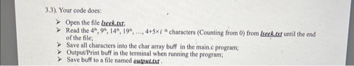 3.3). Your code does:
Open the file (seek.txt;
Read the 4, 9, 14, 19, ..., 4+5x/h characters (Counting from 0) from Iseek.txt until the end
of the file;
Save all characters into the char array buff in the main.c program;
Output/Print buff in the terminal when running the program;
Save buff to a file named output.txt.