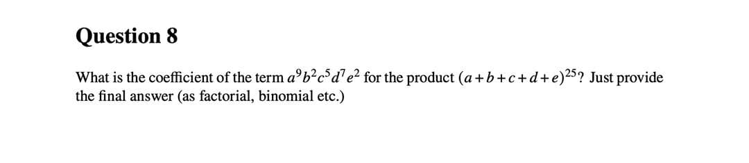 Question 8
What is the coefficient of the term a b²c³d¹e² for the product (a+b+c+d+e)25? Just provide
the final answer (as factorial, binomial etc.)