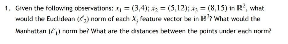 1. Given the following observations: x₁ = (3,4); x₂ = (5,12); x3 = (8,15) in R², what
would the Euclidean (₂) norm of each X; feature vector be in R³? What would the
Manhattan (₁) norm be? What are the distances between the points under each norm?