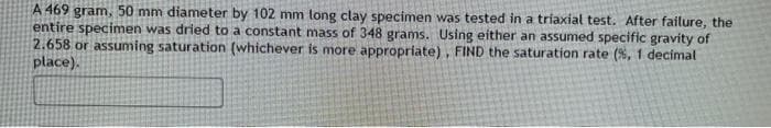 A 469 gram, 50 mm diameter by 102 mm long clay specimen was tested in a triaxial test. After failure, the
entire specimen was dried to a constant mass of 348 grams. Using either an assumed specific gravity of
2.658 or assuming saturation (whichever is more appropriate), FIND the saturation rate (%, 1 decimal
place).