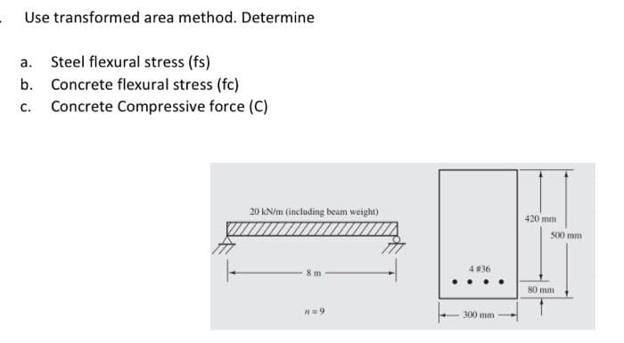 Use transformed area method. Determine
a. Steel flexural stress (fs)
b. Concrete flexural stress (fc)
C.
Concrete Compressive force (C)
20 kN/m (including beam weight)
8 m
n=9
4 # 36
300 mm
420 mm
500 mm
80 mm