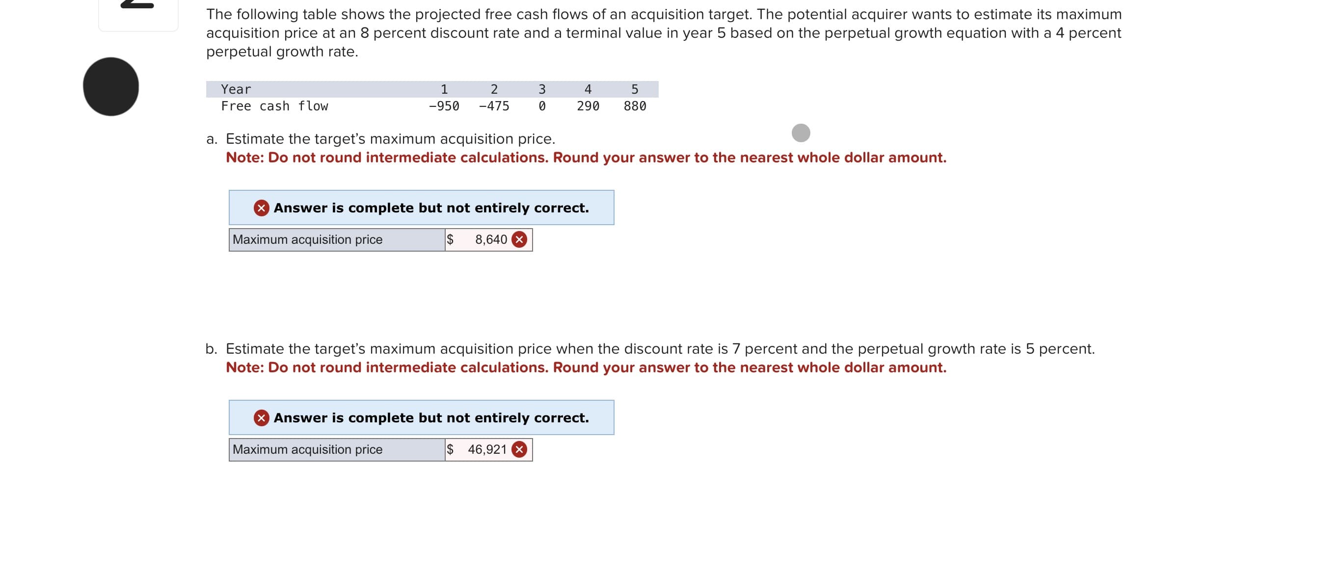 ↓
The following table shows the projected free cash flows of an acquisition target. The potential acquirer wants to estimate its maximum
acquisition price at an 8 percent discount rate and a terminal value in year 5 based on the perpetual growth equation with a 4 percent
perpetual growth rate.
Year
Free cash flow
1
-950
2
3
-475 0
4
290
a. Estimate the target's maximum acquisition price.
Note: Do not round intermediate calculations. Round your answer to the nearest whole dollar amount.
> Answer is complete but not entirely correct.
Maximum acquisition price
$ 8,640 x
5
880
b. Estimate the target's maximum acquisition price when the discount rate is 7 percent and the perpetual growth rate is 5 percent.
Note: Do not round intermediate calculations. Round your answer to the nearest whole dollar amount.
X Answer is complete but not entirely correct.
Maximum acquisition price
$ 46,921 X