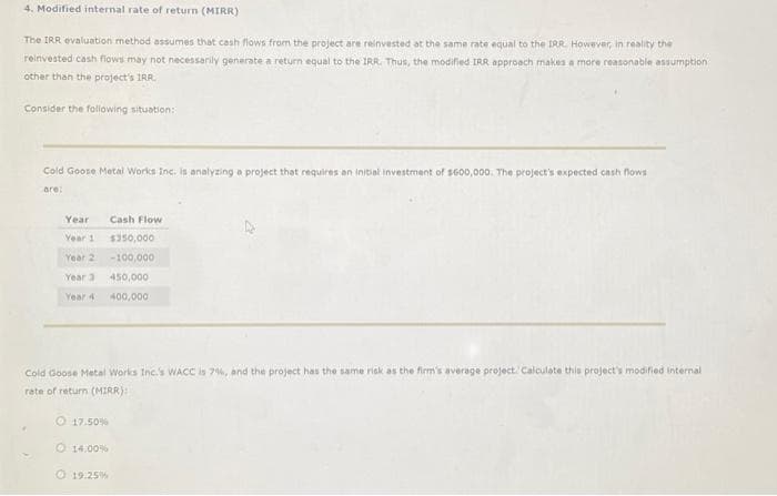 4. Modified internal rate of return (MIRR)
The IRR evaluation method assumes that cash flows from the project are reinvested at the same rate equal to the IRR However, in reality the
reinvested cash flows may not necessarily generate a return equal to the IRR. Thus, the modified IRR approach makes a more reasonable assumption
other than the project's IRR
Consider the following situation:
Cold Goose Metal Works Inc. is analyzing a project that requires an initial investment of $600,000. The project's expected cash flows
are:
Year
Year 1
Year 2
Year 3
Year 4
Cold Goose Metal Works Inc.'s WACC is 7%, and the project has the same risk as the firm's average project. Calculate this project's modified internal
rate of return (MIRR):
17.50%
14.00%
Cash Flow
$350,000
-100,000
450,000
400,000
19.25%
