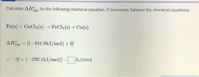 Calculate AH for the following chemical equation. If necessary, balance the chemical equations.
rxn
Fe(s) + CuCl₂ (s) → FeCl₂(s) + Cu(s)
AH-[(-341.8kJ/mol) +0]
--[0+ (-220.1kJ/mol)]- kJ/mol