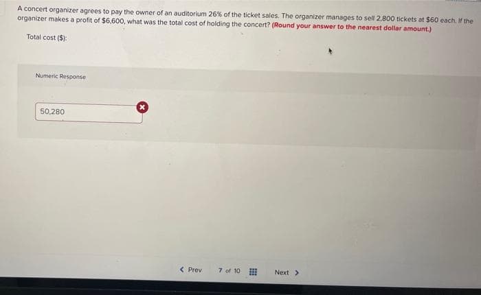 A concert organizer agrees to pay the owner of an auditorium 26% of the ticket sales. The organizer manages to sell 2,800 tickets at $60 each. If the
organizer makes a profit of $6,600, what was the total cost of holding the concert? (Round your answer to the nearest dollar amount.)
Total cost ($):
Numeric Response
50,280
< Prev
7 of 10
⠀
Next >