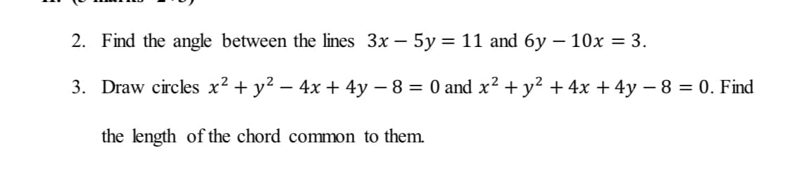 2. Find the angle between the lines 3x – 5y= 11 and 6y – 10x = 3.
3. Draw circles x² + y? – 4x + 4y – 8 = 0 and x² + y? + 4x + 4y – 8 = 0. Find
the length of the chord common to them.
