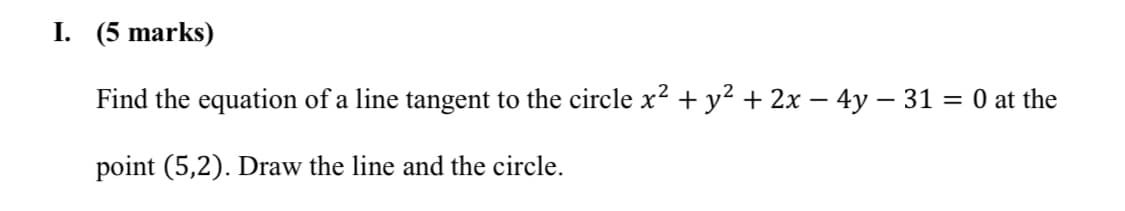 I. (5 marks)
Find the equation of a line tangent to the circle x² + y² + 2x – 4y – 31 = 0 at the
%3D
point (5,2). Draw the line and the circle.
