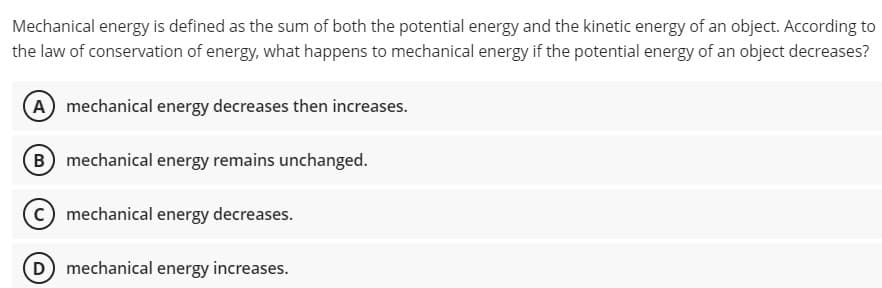 Mechanical energy is defined as the sum of both the potential energy and the kinetic energy of an object. According to
the law of conservation of energy, what happens to mechanical energy if the potential energy of an object decreases?
(A mechanical energy decreases then increases.
B mechanical energy remains unchanged.
mechanical energy decreases.
(D) mechanical energy increases.
