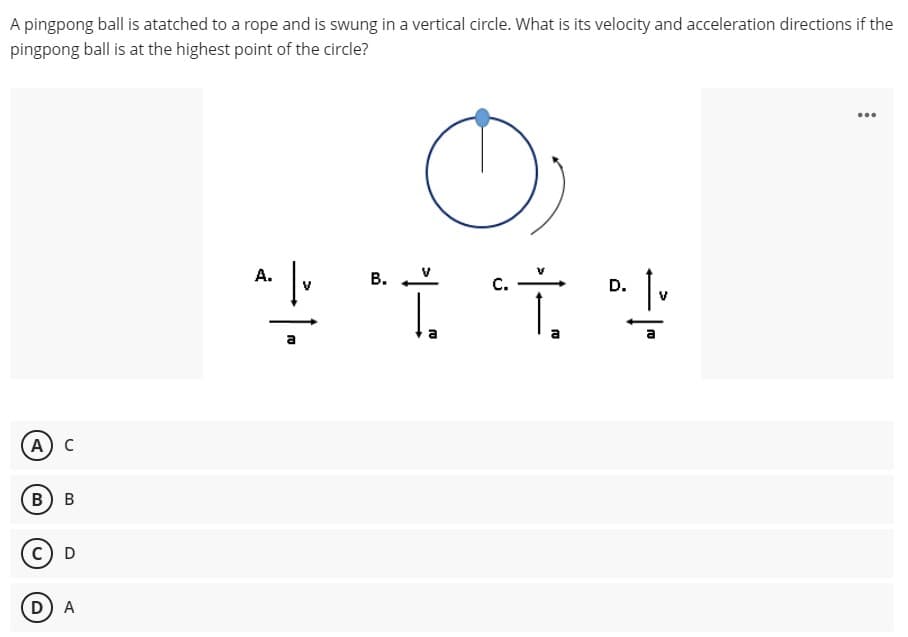 A pingpong ball is atatched to a rope and is swung in a vertical circle. What is its velocity and acceleration directions if the
pingpong ball is at the highest point of the circle?
...
А.
В.
A) C
в) в
c) D
D) A
