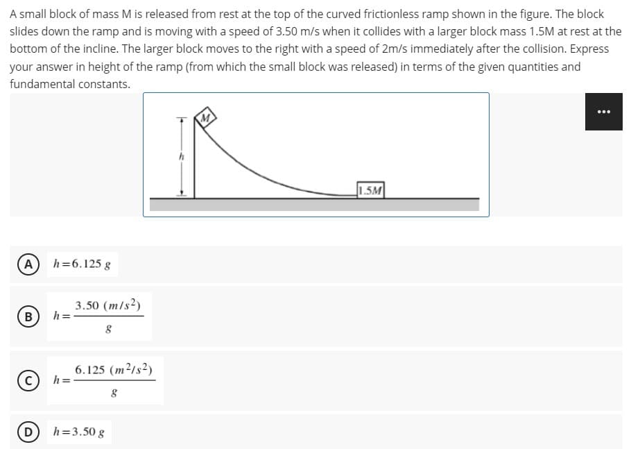 A small block of mass M is released from rest at the top of the curved frictionless ramp shown in the figure. The block
slides down the ramp and is moving with a speed of 3.50 m/s when it collides with a larger block mass 1.5M at rest at the
bottom of the incline. The larger block moves to the right with a speed of 2m/s immediately after the collision. Express
your answer in height of the ramp (from which the small block was released) in terms of the given quantities and
fundamental constants.
...
1.5M
A h=6.125 g
3.50 (m/s2)
h =
6.125 (m2/s2)
h =
D
h=3.50 g
B.
