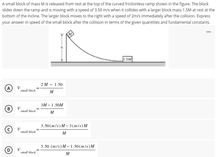 A small block of mass M is released from rest at the top of the curved frictionless ramp shown in the figure. The block
slides down the ramp and is moving with a speed of 3.50 m/s when it collides with a larger block mass 1.5M at rest at the
bottom of the incline. The larger block moves to the right with a speed of 2m/s immediately after the collision. Express
your answer in speed of the small block after the collision in terms of the given quantities and fundamental constants.
...
1.5M
2 M - 1.50
A
V
small block
M
ЗМ— 1.50M
в)
V
small block
M
3.50 (m/s) M-3(m/s)M
© v
V
small block
M
3.50 (m/s) M- 1.50(m/s) M
D
V
small block
M
