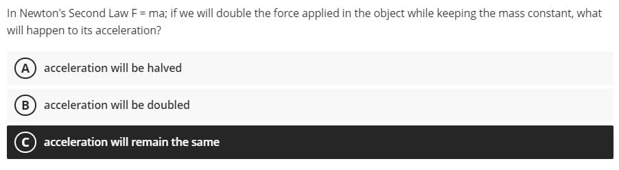 In Newton's Second Law F = ma; if we will double the force applied in the object while keeping the mass constant, what
will happen to its acceleration?
A acceleration will be halved
B acceleration will be doubled
c) acceleration will remain the same
