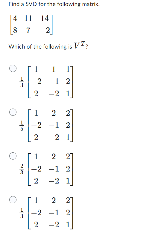 Find a SVD for the following matrix.
4 11 14
8 7 -2
Which of the following is VT?
13
15
230
13
1
-2 −1
2
1 11
-1 2
-2 1
1
2 2
-2 -1 2
2
-2 1
1
2 2
-2 – 1
-1 2
2 -2 1
2 21
1
-2 -1
-1 2
2 -2 1