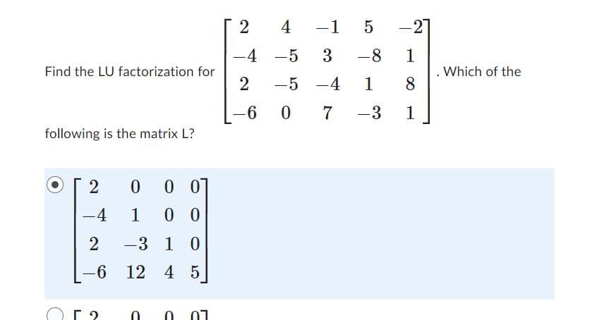 Find the LU factorization for
following is the matrix L?
с
2 0 0 0
-4
1 00
2
-3 1 0
-6 12 4 5
2
-4
2
-6
4 -1 5
-5
3 -8
-5 -4 1
0
7 -3
-2
1
8
1
-
. Which of the