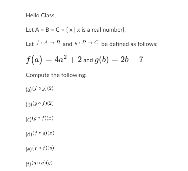 Hello Class,
Let A = B = C = {x|x is a real number}.
Let f: A → B and 9: B→C be defined as follows:
ƒ(a) = 4a² + 2 and g(b) = 2b — 7
Compute the following:
(a) (fog)(2)
(b)(gof)(2)
(c)(gof)(x)
(d) (fog)(x)
(e) (fof)(y)
(f) (gog)(y)