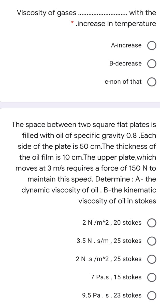 Viscosity of gases
with the
.increase in temperature
A-increase
B-decrease
C-non of that
The space between two square flat plates is
filled with oil of specific gravity 0.8 .Each
side of the plate is 50 cm.The thickness of
the oil film is 10 cm.The upper plate,which
moves at 3 m/s requires a force of 150 N to
maintain this speed. Determine : A- the
dynamic viscosity of oil . B-the kinematic
viscosity of oil in stokes
2 N /m^2, 20 stokes
3.5 N. s/m , 25 stokes
2 N.s /m^2, 25 stokes
7 Pa.s ,
15 stokes
9.5 Pa. s, 23 stokes
