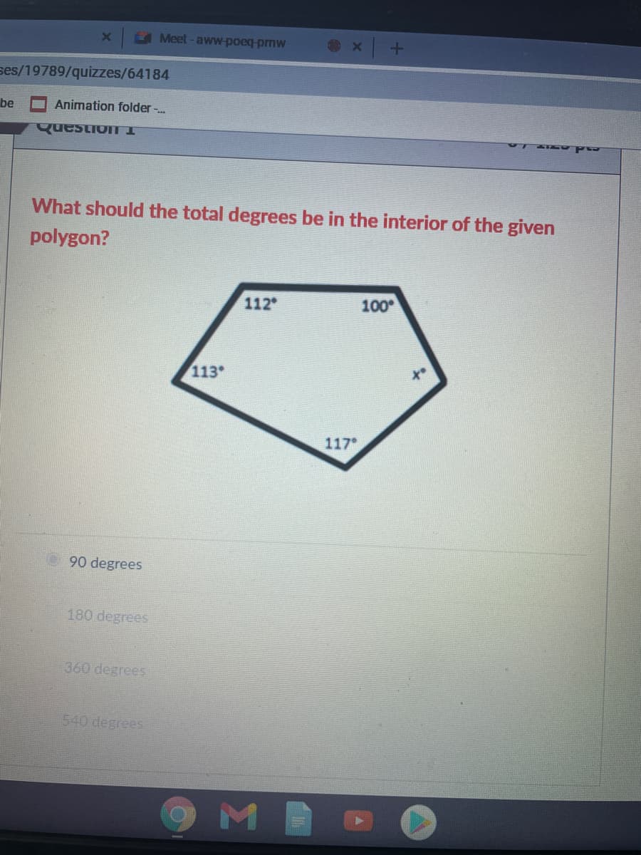 A Meet - aww-poeq-pmW
ses/19789/quizzes/64184
be
Animation folder -..
QuestionTI
What should the total degrees be in the interior of the given
polygon?
112
100
113
117
90 degrees
180 degrees
360 degrees
540 degrees
