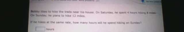 Bobby es to hike the tralls near his house. On Satunday, ne spent 4 hours hing mies
On Sunday he plans to hike 12 mies
If he hikes at the same rate, how many hours will he spend hiking on Sunday?
hours
