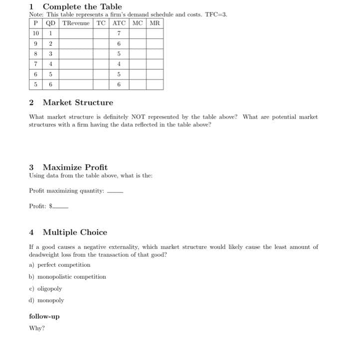 1 Complete the Table
Note: This table represents a firm's demand schedule and costs. TFC=3.
P QD TRevenue TC ATC MC MR
10 1
7
6
5
4
5
6
987
6
10
5
2
3
4
5
6
2 Market Structure
What market structure is definitely NOT represented by the table above? What are potential market
structures with a firm having the data reflected in the table above?
3 Maximize Profit
Using data from the table above, what is the:
Profit maximizing quantity:
Profit: $.
4 Multiple Choice
If a good causes a negative externality, which market structure would likely cause the least amount of
deadweight loss from the transaction of that good?
a) perfect competition
b) monopolistic competition
c) oligopoly
d) monopoly
follow-up
Why?