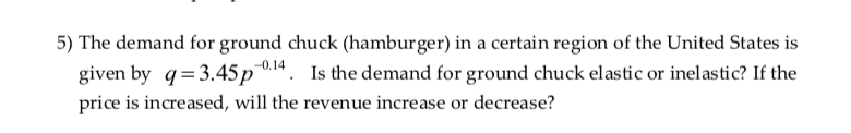 5) The demand for ground chuck (hamburger) in a certain region of the United States is
given by q=3.45p0.14. Is the demand for ground chuck elastic or inelastic? If the
price is increased, will the revenue increase or decrease?