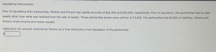 Liquidating Partnerships
Prior to liquidating their partnership, Perkins and Ericson had capital accounts of $62,000 and $92,000, respectively. Prior to liquidation, the partnership had no cash
assets other than what was realized from the sale of assets. These partnership assets were sold for $173,000. The partnership had $6,000 of liabilities. Perkins and
Ericson share income and losses equally.
Determine the amount received by Perkins as a final distribution from liquidation of the partnership.