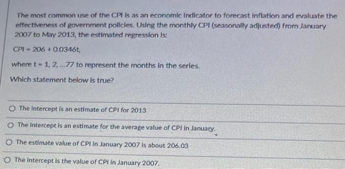 The most common use of the CPI is as an economic Indicator to forecast Inflation and evaluate the
effectiveness of government policies. Using the monthly CPI (seasonally adjusted) from January
2007 to May 2013, the estimated regression is:
CPI-206+0.0346t,
where t= 1, 2,...77 to represent the months in the series.
Which statement below is true?
O The Intercept is an estimate of CPI for 2013
O The Intercept is an estimate for the average value of CPI in January.
O The estimate value of CPI In January 2007 is about 206.03
The Intercept is the value of CPI in January 2007.