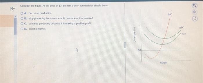 K-
Consider the figure. At the price of 53, the firm's short-run decision should be to
OA decrease production
OB. stop producing because variable costs cannot be covered
OC. continue producing because it is making a positive profit
OD. exit the market.
Dollars per Unt
Output
MC
ATC
AVC
odu