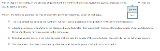 With this type of externality, in the absence of government intervention, the market equilibrium quantity produced will be
socially optimal quantity.
Which of the following generate the type of externality previously described? Check all that apply.
greater
less
Your roommate Hilary has bought a puppy that barks all day while you are trying to study economics.
than the
The local airport has doubled the number of runways, causing additional noise pollution for the surrounding residents.
A leading electronics manufacturer has discovered a new technology that dramatically improves the picture quality of plasma televisions.
Firms of all brands have free access to this technology.
Brian has planted several trees in his backyard that increase the beauty of the neighborhood, especially during the fall foliage season.