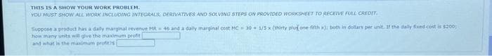 THIS IS A SHOW YOUR WORK PROBLEM.
YOU MUST SHOW ALL WORK INCLUDING INTEGRALS, DERIVATIVES AND SOLVING STEPS ON PROVIDED WORKSHEET TO RECEIVE FULL CREDIT.
Suppose a product has a daily marginal revenue HR 46 and a daily marginal cost MC 30 1/5 x (thirty plus one-fifth x), both in dollars per unit. If the daily fixed cost is $200
how many units will give the maximum profit
and what is the maximum profits[