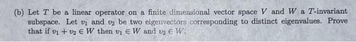 (b) Let T be a linear operator on a finite dimensional vector space V and W a T-invariant
subspace. Let v₁ and v2 be two eigenvectors corresponding to distinct eigenvalues. Prove
that if v1 + 12 € W then v₁ EW and v₂ € W.