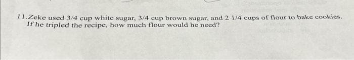 11.Zeke used 3/4 cup white sugar, 3/4 cup brown sugar, and 2 1/4 cups of flour to bake cookies.
If he tripled the recipe, how much flour would he need?