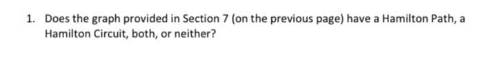 1. Does the graph provided in Section 7 (on the previous page) have a Hamilton Path, a
Hamilton Circuit, both, or neither?