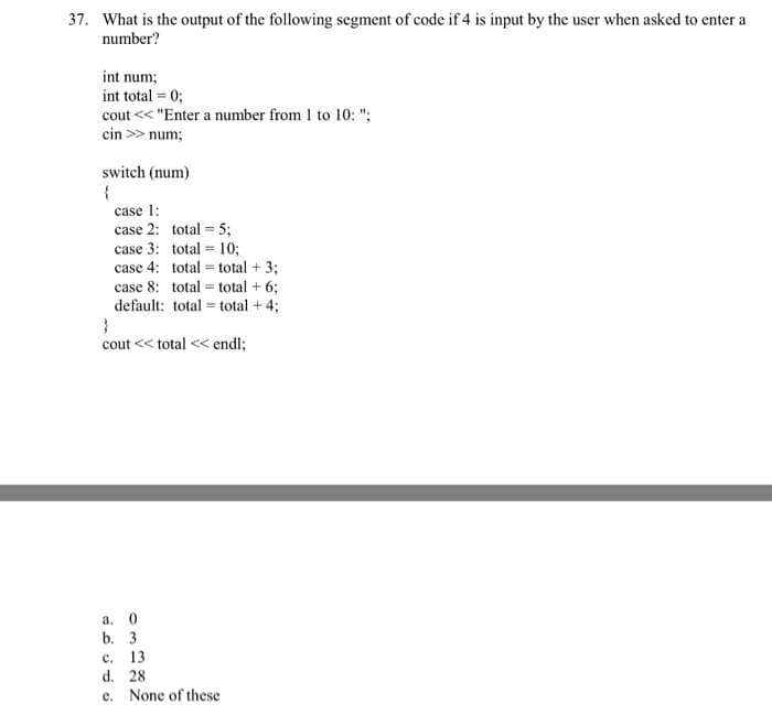 37. What is the output of the following segment of code if 4 is input by the user when asked to enter a
number?
int num;
int total = 0;
cout << "Enter a number from 1 to 10: ";
cin >> num;
switch (num)
{
case 1:
case 2: total = 5;
case 3:
case 4:
total= 10;
total total + 3;
case 8: total total + 6;
default: total = total + 4;
}
cout << total << endl;
a. 0
b. 3
C. 13
d. 28
e. None of these