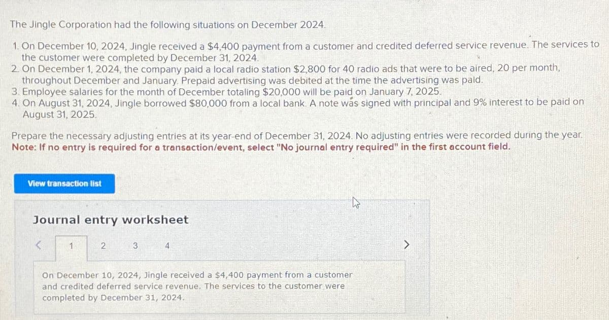 The Jingle Corporation had the following situations on December 2024.
1. On December 10, 2024, Jingle received a $4,400 payment from a customer and credited deferred service revenue. The services to
the customer were completed by December 31, 2024.
2. On December 1, 2024, the company paid a local radio station $2,800 for 40 radio ads that were to be aired, 20 per month,
throughout December and January. Prepaid advertising was debited at the time the advertising was paid.
3. Employee salaries for the month of December totaling $20,000 will be paid on January 7, 2025.
4. On August 31, 2024, Jingle borrowed $80,000 from a local bank. A note was signed with principal and 9% interest to be paid on
August 31, 2025.
Prepare the necessary adjusting entries at its year-end of December 31, 2024. No adjusting entries were recorded during the year.
Note: If no entry is required for a transaction/event, select "No journal entry required" in the first account field.
View transaction list
Journal entry worksheet
1
2
3
4
On December 10, 2024, Jingle received a $4,400 payment from a customer
and credited deferred service revenue. The services to the customer were
completed by December 31, 2024,