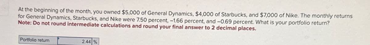 At the beginning of the month, you owned $5,000 of General Dynamics, $4,000 of Starbucks, and $7,000 of Nike. The monthly returns
for General Dynamics, Starbucks, and Nike were 7.50 percent, -1.66 percent, and -0.69 percent. What is your portfolio return?
Note: Do not round intermediate calculations and round your final answer to 2 decimal places.
Portfolio return
2.44 %