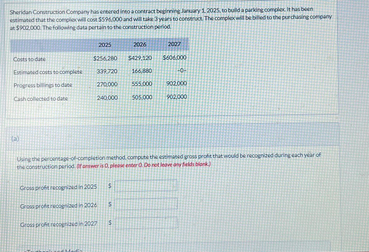 Sheridan Construction Company has entered into a contract beginning January 1, 2025, to build a parking complex. It has been
estimated that the complex will cost $596,000 and will take 3 years to construct. The complex will be billed to the purchasing company
at $902,000. The following data pertain to the construction period.
Costs to date
Estimated costs to complete
Progress billings to date
Cash collected to date
(a)
$256,280
339,720
270,000
Gross profit recognized in 2025
Gross profit recognized in 2026
2025
Sok and Media
240,000
Gross profit recognized in 2027
$
GA
$
LA
2026
Using the percentage-of-completion method, compute the estimated gross profit that would be recognized during each year of
the construction period. (If answer is 0, please enter O. Do not leave any fields blank.)
5
$429,120
166,880
555,000
505,000
2027
$606,000
902,000
902.000