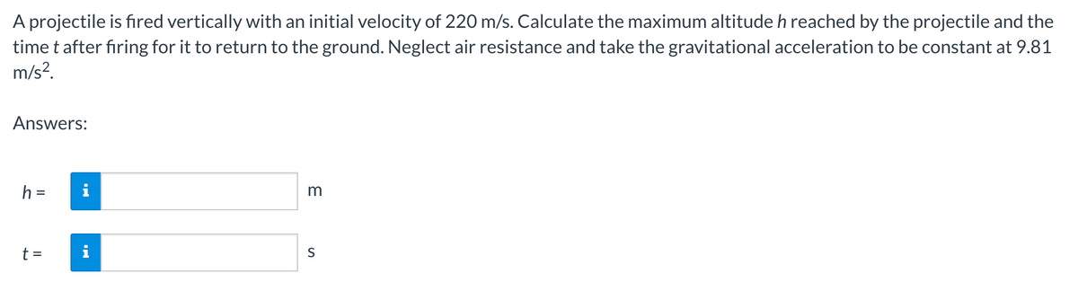 A projectile is fired vertically with an initial velocity of 220 m/s. Calculate the maximum altitude h reached by the projectile and the
time t after firing for it to return to the ground. Neglect air resistance and take the gravitational acceleration to be constant at 9.81
m/s?.
Answers:
m
%3D
t =
