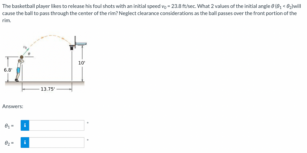 The basketball player likes to release his foul shots with an initial speed vo = 23.8 ft/sec. What 2 values of the initial angle 0 (01 < 02)will
cause the ball to pass through the center of the rim? Neglect clearance considerations as the ball passes over the front portion of the
%3D
rim.
10'
6.8'
13.75'
Answers:
01 =
i
02 =
%3D
