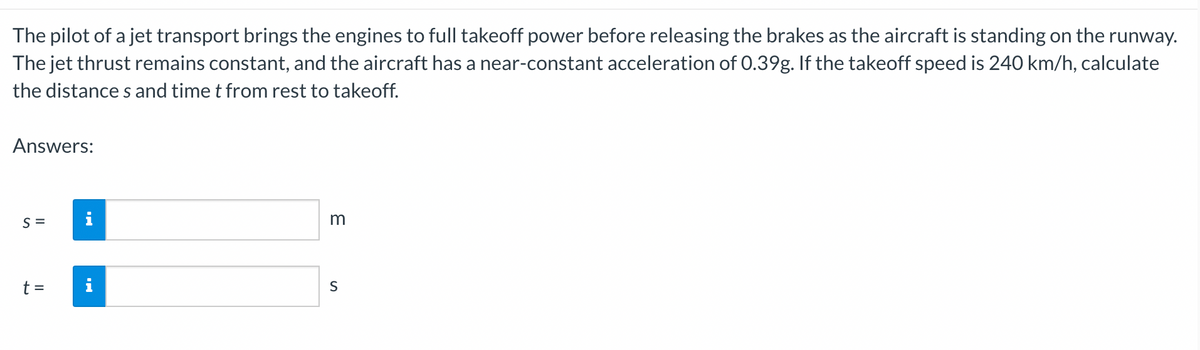 The pilot of a jet transport brings the engines to full takeoff power before releasing the brakes as the aircraft is standing on the runway.
The jet thrust remains constant, and the aircraft has a near-constant acceleration of 0.39g. If the takeoff speed is 240 km/h, calculate
the distance s and time t from rest to takeoff.
Answers:
S =
i
m
t =
S
